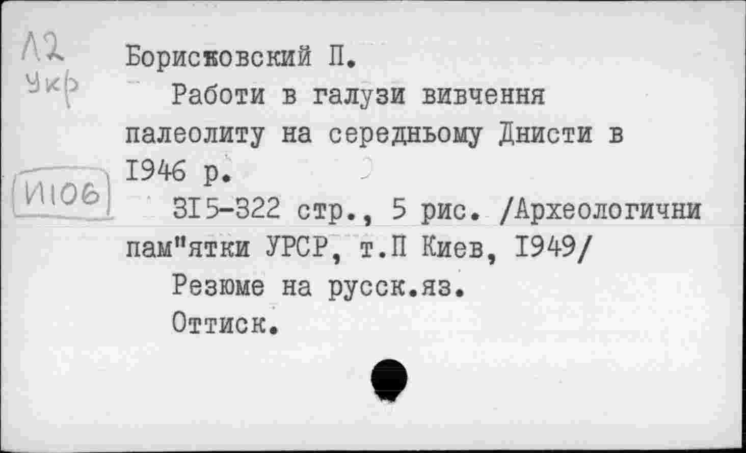 ﻿Борисвовский П.
Работи в галузи вивчення
палеолиту на середньому Днисти в 1946 р.
315-322 стр., 5 рис. /Археологични
пам”ятки УРСР, т.П Киев, 1949/
Резюме на русск.яз.
Оттиск.